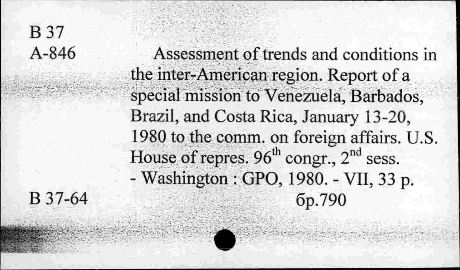 ﻿B 37
A-846
B 37-64
Assessment of trends and conditions in the inter-Ameriçan region. Report of a special mission to Venezuela, Barbados, Brazil, and Costa Rica, January 13-20, 1980 to the comm, on foreign affairs. U.S. House of repres. 96lh congr., 2nd sess.
- Washington : GPO, 1980. - VII, 33 p.
6p.79O